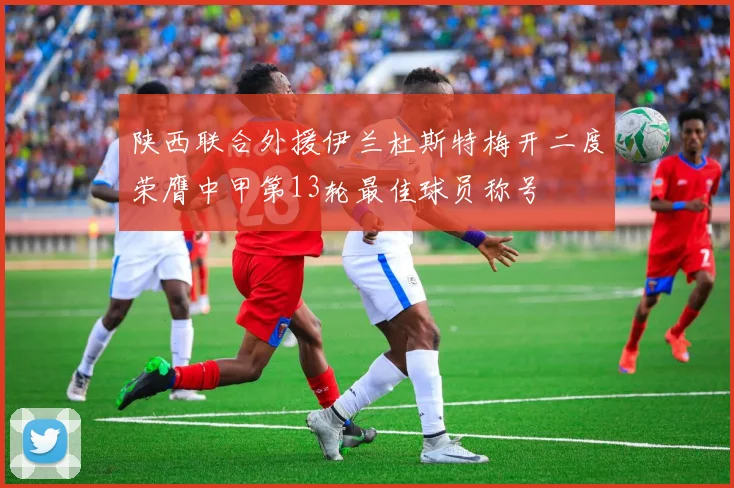 陕西联合外援伊兰杜斯特梅开二度荣膺中甲第13轮最佳球员称号