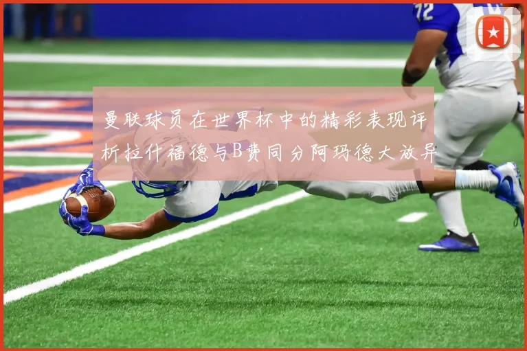 曼联球员在世界杯中的精彩表现评析拉什福德与B费同分阿玛德大放异彩