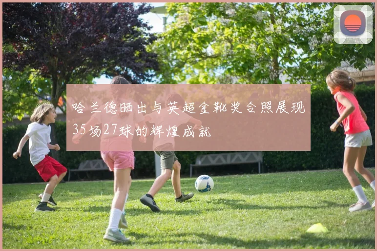 哈兰德晒出与英超金靴奖合照展现35场27球的辉煌成就
