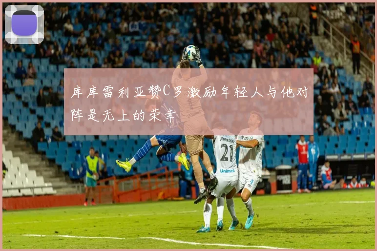 库库雷利亚赞C罗激励年轻人与他对阵是无上的荣幸