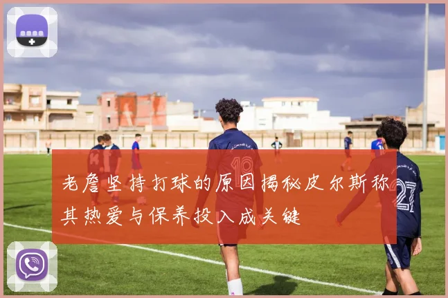 老詹坚持打球的原因揭秘皮尔斯称其热爱与保养投入成关键