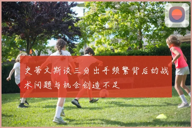史蒂文斯谈三分出手频繁背后的战术问题与机会创造不足