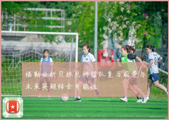 福勒分析贝林厄姆留队皇马前景与未来英超转会可能性