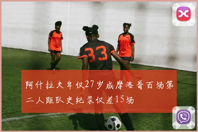 阿什拉夫年仅27岁成摩洛哥百场第二人距队史纪录仅差15场
