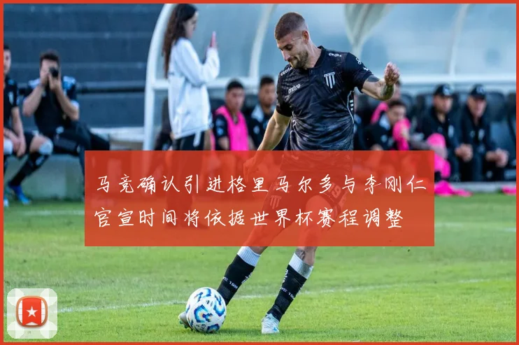 马竞确认引进格里马尔多与李刚仁官宣时间将依据世界杯赛程调整