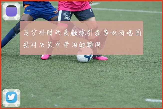 马宁补时两度触球引发争议海港国安对决笑中带泪的瞬间