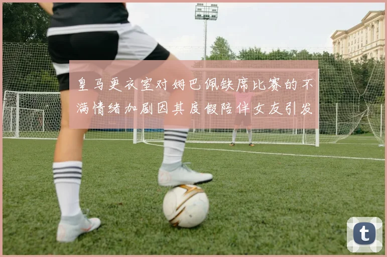 皇马更衣室对姆巴佩缺席比赛的不满情绪加剧因其度假陪伴女友引发争议