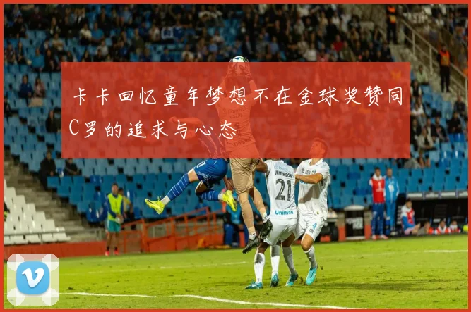 卡卡回忆童年梦想不在金球奖赞同C罗的追求与心态