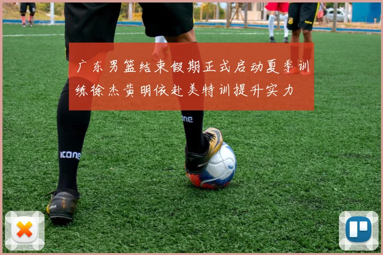 广东男篮结束假期正式启动夏季训练徐杰黄明依赴美特训提升实力