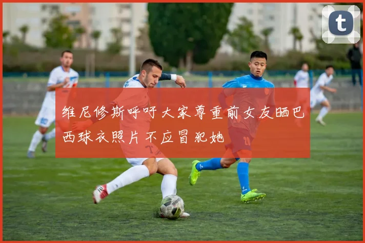维尼修斯呼吁大家尊重前女友晒巴西球衣照片不应冒犯她