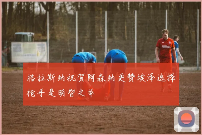 格拉斯纳祝贺阿森纳更赞埃泽选择枪手是明智之举