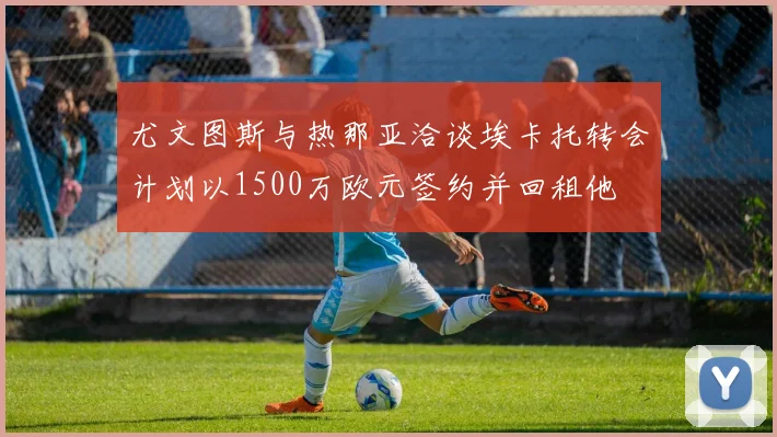 尤文图斯与热那亚洽谈埃卡托转会计划以1500万欧元签约并回租他