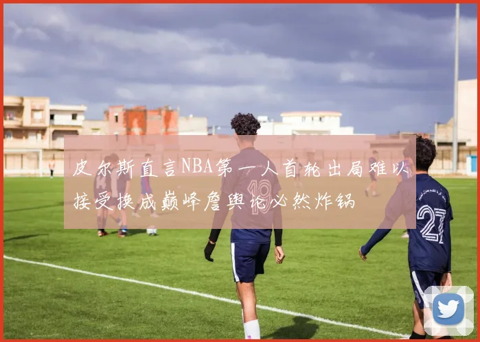 皮尔斯直言NBA第一人首轮出局难以接受换成巅峰詹舆论必然炸锅