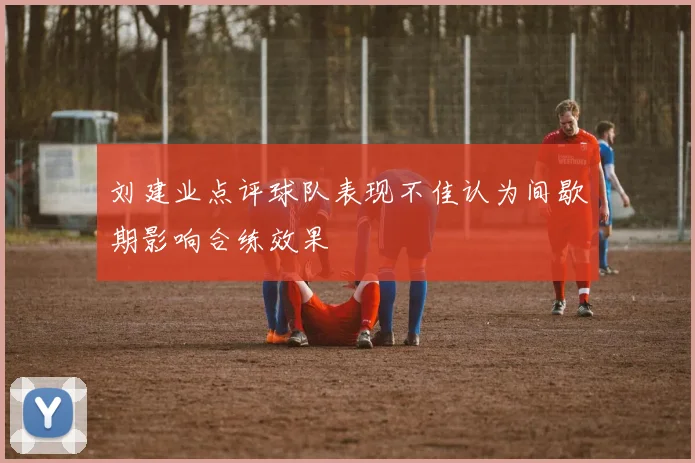 刘建业点评球队表现不佳认为间歇期影响合练效果