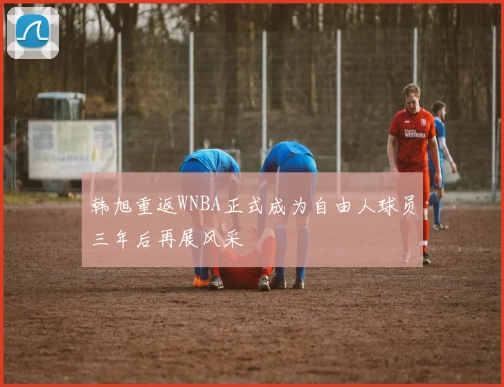 韩旭重返WNBA正式成为自由人球员三年后再展风采