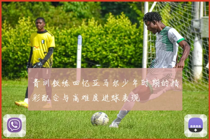 青训教练回忆亚马尔少年时期的精彩配合与高难度进球表现