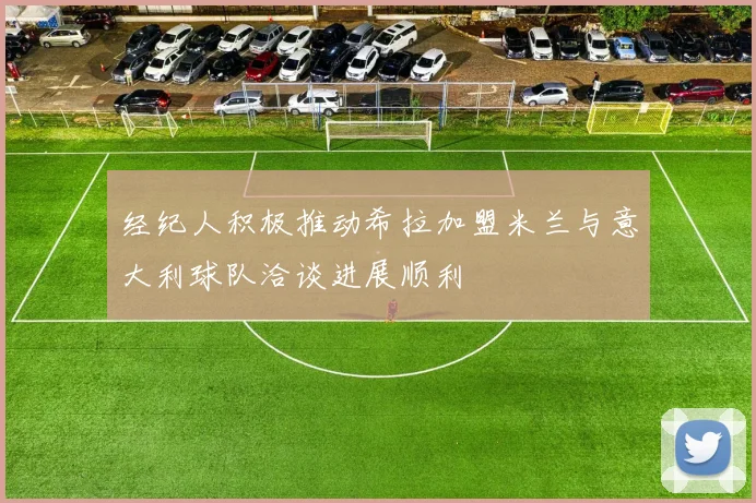 经纪人积极推动希拉加盟米兰与意大利球队洽谈进展顺利