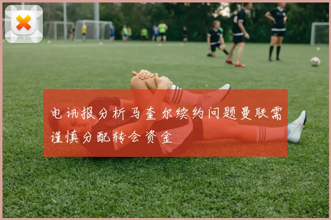 电讯报分析马奎尔续约问题曼联需谨慎分配转会资金