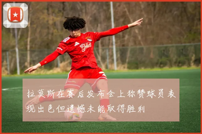 拉莫斯在赛后发布会上称赞球员表现出色但遗憾未能取得胜利