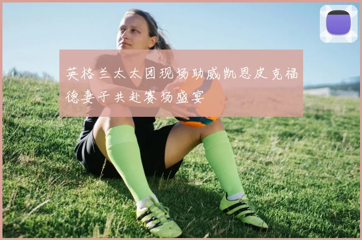 英格兰太太团现场助威凯恩皮克福德妻子共赴赛场盛宴