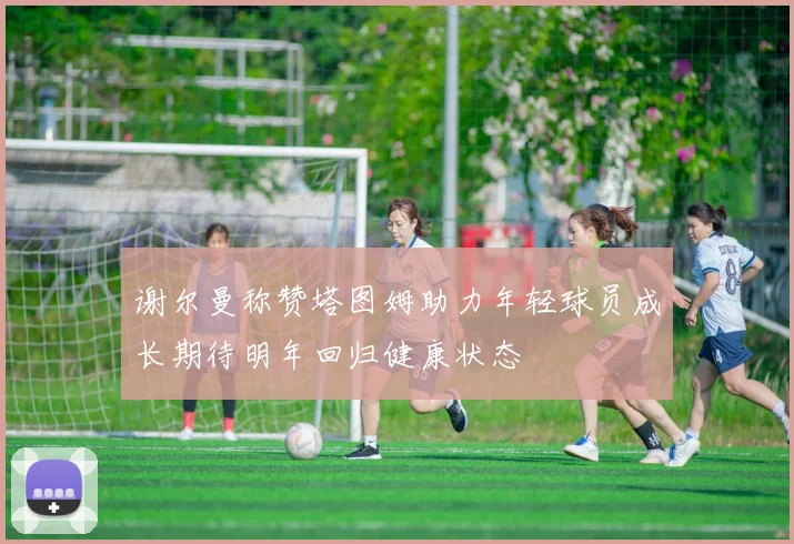 谢尔曼称赞塔图姆助力年轻球员成长期待明年回归健康状态