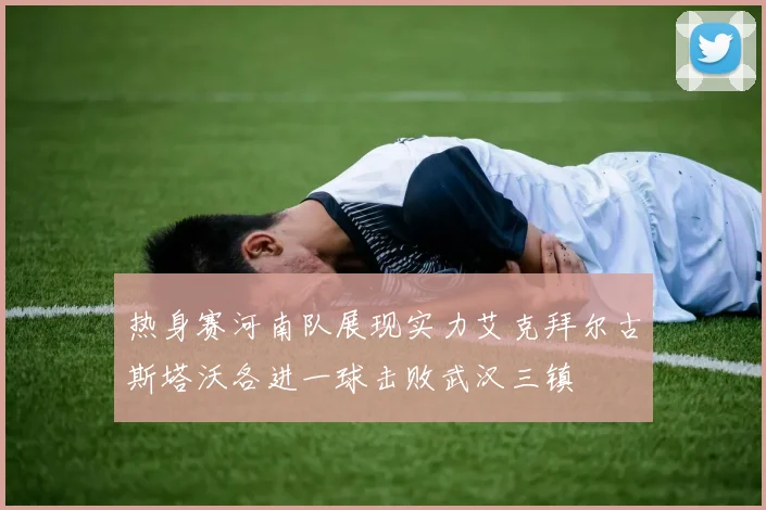 热身赛河南队展现实力艾克拜尔古斯塔沃各进一球击败武汉三镇