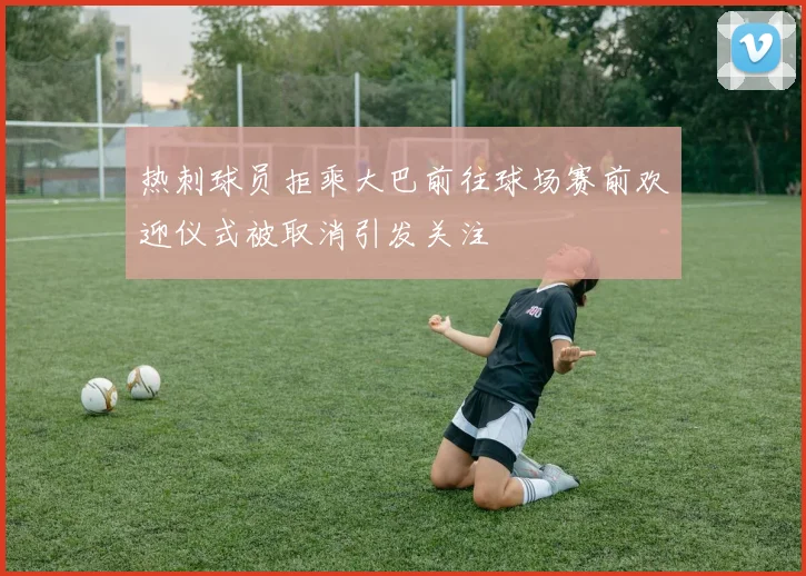 热刺球员拒乘大巴前往球场赛前欢迎仪式被取消引发关注