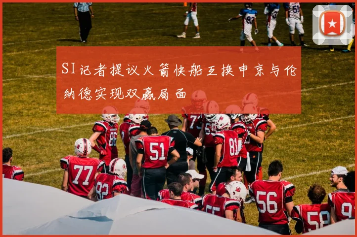 SI记者提议火箭快船互换申京与伦纳德实现双赢局面