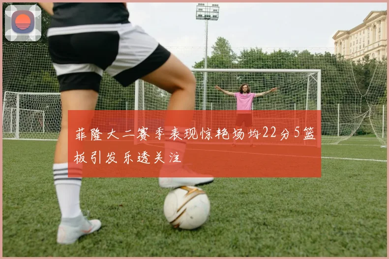 菲隆大二赛季表现惊艳场均22分5篮板引发乐透关注