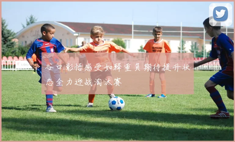 谷口彰悟感受如释重负期待提升状态全力迎战淘汰赛